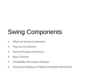 Swing Components
1. What are Swing Components
2. Top Level Containers
3. General Purpose Containers
4. Basic Controls
5. Uneditable Information Displays
6. Interactive Displays of Highly Formatted Information
 