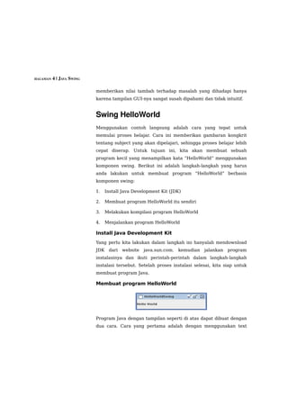 HALAMAN 4 | JAVA SWING


                         memberikan nilai tambah terhadap masalah yang dihadapi hanya
                         karena tampilan GUI-nya sangat susah dipahami dan tidak intuitif.


                         Swing HelloWorld
                         Menggunakan contoh langsung adalah cara yang tepat untuk
                         memulai proses belajar. Cara ini memberikan gambaran kongkrit
                         tentang subject yang akan dipelajari, sehingga proses belajar lebih
                         cepat diserap. Untuk tujuan ini, kita akan membuat sebuah
                         program kecil yang menampilkan kata “HelloWorld” menggunakan
                         komponen swing. Berikut ini adalah langkah-langkah yang harus
                         anda lakukan untuk membuat program “HelloWorld” berbasis
                         komponen swing:

                         1.    Install Java Development Kit (JDK)

                         2.    Membuat program HelloWorld itu sendiri

                         3.    Melakukan kompilasi program HelloWorld

                         4.    Menjalankan program HelloWorld

                         Install Java Development Kit
                         Yang perlu kita lakukan dalam langkah ini hanyalah mendownload
                         JDK    dari   website   java.sun.com.   kemudian   jalankan   program
                         instalasinya dan ikuti perintah-perintah dalam langkah-langkah
                         instalasi tersebut. Setelah proses instalasi selesai, kita siap untuk
                         membuat program Java.

                         Membuat program HelloWorld




                         Program Java dengan tampilan seperti di atas dapat dibuat dengan
                         dua cara. Cara yang pertama adalah dengan menggunakan text
 