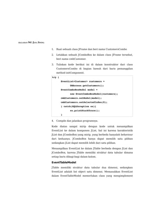 HALAMAN 94 | JAVA SWING


                          1.   Buat sebuah class JFrame dan beri nama CustomersCombo

                          2.   Letakkan sebuah JComboBox ke dalam class JFrame tersebut,
                               beri nama cmbCustomer.

                          3.   Tuliskan kode berikut ini di dalam konstruktor dari class
                               CustomersCombo di bagian bawah dari baris pemanggilan
                               method initComponent.
                          try {
                                  EventList<Customer> customers = 
                                           DBAccess.getCustomers();
                                  EventComboBoxModel model = 
                                           new EventComboBoxModel(customers);
                                  cmbCustomers.setModel(model);
                                  cmbCustomers.setSelectedIndex(0);
                                  } catch(SQLException ex){ 
                                           ex.printStackTrace(); 
                                  }

                          4.   Compile dan jalankan programnya.

                          Kode    diatas   sangat   mirip   dengan kode untuk      menampilkan
                          EventList ke dalam komponen JList, hal ini karena karakteristik
                          JList dan JComboBox yang mirip, yang berbeda hanyalah behaviour
                          dari keduanya. JComboBox hanya dapat memilih satu pilihan
                          sedangkan JList dapat memilih lebih dari satu pilihan.

                          Menampilkan EventList ke dalam JTable berbeda dengan JList dan
                          JComboBox, karena JTable memiliki struktur data tabular dimana
                          setiap baris dibagi-bagi dalam kolom.

                          EventTableModel
                          JTable memiliki struktur data tabular dua dimensi, sedangkan
                          EventList adalah list object satu dimensi. Memasukkan EventList
                          dalam EventTableModel memerlukan class yang mengimplement
 