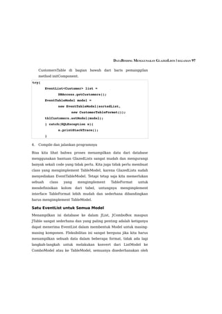 DATABINDING MENGGUNAKAN GLAZEDLISTS | HALAMAN 97

     CustomersTable di bagian bawah dari baris pemanggilan
     method initComponent.
try{
         EventList<Customer> list = 
                     DBAccess.getCustomers();
         EventTableModel model = 
                     new EventTableModel(sortedList, 
                           new CustomerTableFormat());
         tblCustomers.setModel(model);
         } catch(SQLException e){ 
                     e.printStackTrace();
         }

4.   Compile dan jalankan programnya

Bisa kita lihat bahwa proses menampilkan data dari database
menggunakan bantuan GlazedLists sangat mudah dan mengurangi
banyak sekali code yang tidak perlu. Kita juga tidak perlu membuat
class yang mengimplement TableModel, karena GlazedLists sudah
menyediakan EventTableModel. Tetapi tetap saja kita memerlukan
sebuah       class     yang    mengimplement        TableFormat    untuk
mendefinisikan        kolom   dari   tabel,   untungnya   mengimplement
interface TableFormat lebih mudah dan sederhana dibandingkan
harus mengimplement TableModel.

Satu EventList untuk Semua Model
Menampilkan isi database ke dalam JList, JComboBox maupun
JTable sangat sederhana dan yang paling penting adalah ketiganya
dapat menerima EventList dalam membentuk Model untuk masing-
masing komponen. Fleksibilitas ini sangat berguna jika kita harus
menampilkan sebuah data dalam beberapa format, tidak ada lagi
langkah-langkah untuk melakukan konvert dari ListModel ke
ComboModel atau ke TableModel, semuanya disederhanakan oleh
 