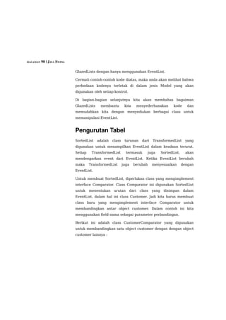 HALAMAN 98 | JAVA SWING


                          GlazedLists dengan hanya menggunakan EventList.

                          Cermati contoh-contoh kode diatas, maka anda akan melihat bahwa
                          perbedaan kodenya terletak di dalam jenis Model yang akan
                          digunakan oleh setiap kontrol.

                          Di bagian-bagian selanjutnya kita akan membahas bagaiman
                          GlazedLists    membantu         kita     menyederhanakan        kode      dan
                          memudahkan kita dengan menyediakan berbagai class untuk
                          memanipulasi EventList.


                          Pengurutan Tabel 
                          SortedList    adalah   class    turunan    dari   TransformedList        yang
                          digunakan untuk menampilkan EventList dalam keadaan terurut.
                          Setiap    TransformedList        termasuk     juga       SortedList,     akan
                          mendengarkan event dari EventList. Ketika EventList berubah
                          maka     TransformedList       juga    berubah    menyesuaikan         dengan
                          EventList.

                          Untuk membuat SortedList, diperlukan class yang mengimplement
                          interface Comparator. Class Comparator ini digunakan SortedList
                          untuk    menentukan    urutan     dari    class   yang    disimpan      dalam
                          EventList, dalam hal ini class Customer. Jadi kita harus membuat
                          class baru yang mengimplement interface Comparator untuk
                          membandingkan antar object customer. Dalam contoh ini kita
                          menggunakan field nama sebagai parameter perbandingan.

                          Berikut ini adalah class CustomerComparator yang digunakan
                          untuk membandingkan satu object customer dengan dengan object
                          customer lainnya :
 