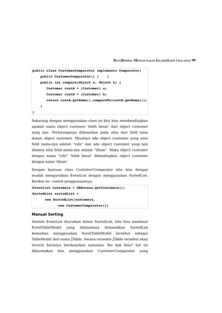 DATABINDING MENGGUNAKAN GLAZEDLISTS | HALAMAN 99

public class CustomerComparator implements Comparator{
    public CustomerComparator() {    }
    public int compare(Object a, Object b) {
       Customer custA = (Customer) a;
       Customer custB = (Customer) b;
       return custA.getNama().compareTo(custB.getNama());
    }
}

Sekarang dengan menggunakan class ini kita bisa membandingkan
apakah suatu object customer 'lebih besar' dari object customer
yang lain. Perhitunganya didasarkan pada nilai dari field lama
dalam object customer. Misalnya ada object customer yang nilai
field nama-nya adalah “robi” dan ada object customer yang lain
dimana nilai field nama-nya adalah “ilham”. Maka object customer
dengan nama “robi” 'lebih besar' dibandingkan object customer
dengan nama 'ilham'.

Dengan bantuan class CustomerComparator kita bisa dengan
mudah mengurutkan EventList dengan menggunakan SortedList.
Berikut ini contoh penggunaannya:
EventList customers = DBAccess.getCustomers();
SortedList sortedList = 
        new SortedList(customers, 
                new CustomerComparator())

Manual Sorting
Setelah EventList diurutkan dalam SortedList, kita bisa membuat
EventTableModel        yang   didalamnya   dimasukkan    SortedList
kemudian      menggunakan     EventTableModel    tersebut   sebagai
TableModel dari suatu JTable. Secara otomatis JTable tersebut akan
terurut barisnya berdasarkan namanya, lho kok bisa? hal ini
dikarenakan     kita    menggunakan    CustomerComparator      yang
 