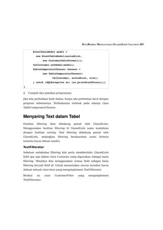 DATABINDING MENGGUNAKAN GLAZEDLISTS | HALAMAN 103

          EventTableModel model = 
            new EventTableModel(sortedList, 
                  new CustomerTableFormat());
          tblCustomer.setModel(model);
          TableComparatorChooser chooser = 
                  new TableComparatorChooser(
                           tblCustomer, sortedList, true);
          } catch (SQLException ex) {ex.printStackTrace();}
}

4.   Compile dan jalankan programnya.

Jika kita perhatikan kode diatas, hanya ada perbedaan kecil dengan
program sebelumnya. Perbedaanya terletak pada adanya class
TableComparatorChooser.


Menyaring Text dalam Tabel
Fasilitas   filtering   data   didukung      penuh     oleh   GlazedLists.
Menggunakan fasilitas filtering di GlazedLists sama mudahnya
dengan fasilitas sorting. Text filtering didukung penuh oleh
GlazedLists,      sedangkan    filtering   berdasarkan    suatu   kriteria
tertentu harus dibuat sendiri.

TextFilterator
Sebelum melakukan filtering kita perlu memberitahu GlazedLists
field apa saja dalam class Customer yang digunakan sebagai basis
filtering. Misalnya kita menggunakan semua field sebagai basis
filtering kecuali field id. Untuk menentukan aturan tersebut harus
dubuat sebuah class baru yang mengimplement TextFilterator.

Berikut     ini    class    CustomerFilter      yang      mengimplement
TextFilterator:
 