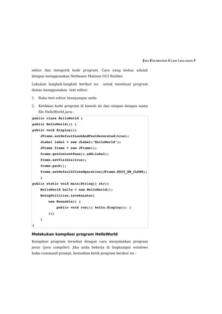JAVA FOUNDATION CLASS | HALAMAN 5

editor dan mengetik kode program. Cara yang kedua adalah
dengan menggunakan Netbeans Matisse GUI Builder.

Lakukan langkah-langkah berikut ini      untuk membuat program
diatas menggunakan text editor:

1.   Buka text editor kesayangan anda.

2.   Ketikkan kode program di bawah ini dan simpan dengan nama
     file HelloWorld.java :
public class HelloWorld {
public HelloWorld(){ }
public void display(){
    JFrame.setDefaultLookAndFeelDecorated(true);
    JLabel label = new JLabel("HelloWorld");
    JFrame frame = new JFrame();
    frame.getContentPane().add(label);
    frame.setVisible(true);
    frame.pack();
    frame.setDefaultCloseOperation(JFrame.EXIT_ON_CLOSE); 
    }
public static void main(String[] str){
    HelloWorld hello = new HelloWorld();
    SwingUtilities.invokeLater(
        new Runnable() {
            public void run(){ hello.display(); }
        });
    }
}

Melakukan kompilasi program HelloWorld
Kompilasi program tersebut dengan cara menjalankan program
javac (java compiler). Jika anda bekerja di lingkungan windows
buka command prompt, kemudian ketik program berikut ini :
 