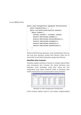 HALAMAN 104 | JAVA SWING



                           public class CustomerFilter implements TextFilterator{
                               public CustomerFilter() {    }
                               public void getFilterStrings(List baseList, 
                                   Object element) {
                                   Customer customer = (Customer) element;
                                   baseList.add(customer.getNama());
                                   baseList.add(customer.getJenisKelamin());        
                                     baseList.add(customer.getAgama());
                                   baseList.add(customer.getStatus());
                                   baseList.add(customer.getPekerjaan());
                                   }
                           }

                           Method getFilterStrings digunakan untuk mendefinisikan field apa
                           saja yang akan digunakan sebagai basis filtering. Dalam hal ini
                           semua field, kecuali field id digunakan sebagai basis filtering.

                           Memfilter Data Customer
                           Perhatikan aplikasi sederhana di bawah ini, terdapat sebuah JTable
                           yang menampung data Customer dan sebuah JTextArea yang
                           digunakan     untuk   mengisikan   string   filter.   Setiap   kali   user
                           mengetikkan huruf dalam JTextField, JTable di bawahnya akan
                           terfilter berdasarkan text yang dimasukkan dalam JTextField.




                                       Memfilter isi table menggunakan TextFilterator

                           Untuk membuat aplikasi seperti di atas lakukan langkah-langkah
 