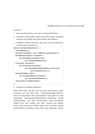 DATABINDING MENGGUNAKAN GLAZEDLISTS | HALAMAN 105

berikut ini :

1.   Buat class JFrame baru, beri nama CustomersTableFilter.

2.   Masukkan sebuah JTable dengan nama tblCustomer, JTextField
     dengan nama txtFilter dan JLabel dengan nama lblFilter.

3.   Modifikasi method constructor dari class CustomersTableFilter
     menjadi seperti di bawah ini:
public CustomersTableFilter() {
  initComponents();       
  EventList<Customer> list = DBAccess.getCustomers();
  SortedList<Customer> sortedList = 
         new SortedList<Customer>(list, 
                new CustomerComparator());
  FilterList filterList = 
         new FilterList(sortedList,
                new TextComponentMatcherEditor(txtFilter, 
                        new CustomerFilter()));      
  EventTableModel model = 
         new EventTableModel(filterList, 
                new CustomerTableFormat());
  tblCustomers.setModel(model);
}

4.   Compile dan jalankan aplikasinya.

Dalam kode diatas kita ada satu class lagi yang berperan untuk
menyaring text dari table yaitu      TextComponentMatcherEditor.
Class ini memerlukan class CustomerFilter yang telah kita buat
sebelumnya.     TextComponentMatcherEditor memerlukan      method
getFilterStrings    dari class CustomerFilter untuk menentukan
apakah suatu baris terfilter atau tidak. Caranya yaitu dengan
mencari pola String dari txtFilter dalam class Customer, method
getFilterStrings mendaftar semua field yang digunakan sebagai
 