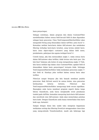 HALAMAN 106 | JAVA SWING


                           basis penyaringan.

                           Sebagai contohnya, dalam program kita diatas CustomerFilter
                           mendefinisikan bahwa semua field kecuali field id akan digunakan
                           sebagai basis pencarian. Class TextComponentMatcherEditor akan
                           mengambil String yang dimasukkan dalam txtFilter, yaitu huruf 'o'.
                           Kemudian melihat baris-baris dalam tblCustomer dan melakukan
                           filtering terhadap baris-baris tersebut, yang tersisa adalah baris-
                           baris (atau object-object customer) yang dalam field nama,
                           jeniskelamin, pekerjaan dan agama terdapat huruf 'o'.

                           Contoh lainya, jika kita memasukkan angka 1, maka semua baris
                           dalam tblCustomer akan terfilter, tidak tersisa satu baris pun. Lho
                           kok bisa? bukanya ada kolom id yang mengandung angka 1? Nah,
                           kita harus melihat lagi dalam class CustomerFilter, apakah field id
                           dimasukkan dalam basis penyaringan? ternyata tidak. Sehingga
                           TextComponentMatcherEditor tidak melakukan pencarian angka '1'
                           dari field id. Hasilnya jelas terlihat bahwa semua baris akan
                           terfilter.

                           FilterList sangat berguna jika kita banyak membuat jendela
                           pencarian. Baik full-text search ke semua kolom, atau pencarian
                           berdasarkan          kriteria   tertentu.      FilterList      dan
                           TextComponentMatcherEditor mengurangi kode secara signifikan.
                           Bayangkan anda harus membuat program seperti diatas tanpa
                           library GlazedLists, anda harus menghandle event penekanan
                           tombol pada txtFilter, kemudian menyaring baris-baris tblCustomer
                           dan merefresh view tblCustomer. Anda akan memerlukan puluhan
                           baris kode. Dengan GlazedLists anda hanya memerlukan lima baris
                           kode saja, fantastis!.

                           Sampai dengan disini kita sudah tahu mengenai bagaimana
                           melakukan sorting dan filtering EventList menggunakan class-class
                           yang meng-extends TransformedList, masih ada beberapa lagi
 