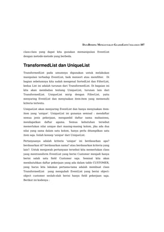 DATABINDING MENGGUNAKAN GLAZEDLISTS | HALAMAN 107

class-class yang dapat kita gunakan memanipulasi EventList
dengan metode-metode yang berbeda.


TransformedList dan UniqueList
TransformedList pada umumnya digunakan untuk melakukan
manipulasi terhadap EventList, baik mensort atau memfilter.                     Di
bagian sebelumnya kita sudah mengenal SortedList dan FilterList,
kedua List ini adalah turunan dari TransformedList. Di bagaian ini
kita     akan   membahas       tentang    UniqueList,       turunan    lain   dari
TransformedList.          UniqueList     mirip   dengan       FilterList,     yaitu
menyaring EventList dan menyisakan item-item yang memenuhi
kriteria tertentu.

UniqueList akan menyaring EventList dan hanya menyisakan item-
item yang 'unique'. UniqueList ini gunanya semisal : mendaftar
semua      jenis   pekerjaan,      mengambil     daftar      nama     mahasiswa,
mendapatkan         daftar      agama.     Semua         kebutuhan      tersebut
memerlukan nilai unique dari masing-masing kolom, jika ada dua
nilai yang sama dalam satu kolom, hanya perlu ditampilkan satu
item saja. Inilah konsep 'unique' dari UniqueList.

Pertanyaanya       adalah     kriteria   'unique'    ini    berdasarkan       apa?
berdasarkan id? berdasarkan nama? atau berdasarkan kriteria yang
lain?. Untuk menjawab pertanyaan tersebut kita memerlukan class
yang mentransform EventList yang berisi Customer menjadi hanya
berisi    salah    satu    field   Customer      saja.     Semisal    kita    akan
membutuhkan daftar pekerjaan yang ada dalam table CUSTOMER,
yang harus kita lakukan pertama-tama adalah membuat class
TransformedList       yang mengubah EventList yang berisi object-
object customer seolah-olah berisi hanya field pekerjaan saja.
Berikut ini kodenya :
 