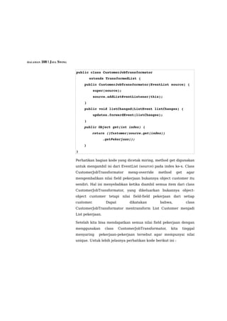 HALAMAN 108 | JAVA SWING



                           public class CustomerJobTransformator 
                                   extends TransformedList {
                               public CustomerJobTransformator(EventList source) {
                                   super(source);
                                   source.addListEventListener(this);
                               }
                               public void listChanged(ListEvent listChanges) {
                                   updates.forwardEvent(listChanges);
                               }
                               public Object get(int index) {
                                   return ((Customer)source.get(index))
                                             .getPekerjaan();
                               }
                           }

                           Perhatikan bagian kode yang dicetak miring, method get digunakan
                           untuk mengambil isi dari EventList (source) pada index ke-x. Class
                           CustomerJobTransformator        meng-override   method    get     agar
                           mengembalikan nilai field pekerjaan bukannya object customer itu
                           sendiri. Hal ini menyebabkan ketika diambil semua item dari class
                           CustomerJobTransformator, yang dikeluarkan bukannya object-
                           object customer tetapi nilai field-field pekerjaan dari setiap
                           customer.          Dapat        dikatakan       bahwa,            class
                           CustomerJobTransformator mentransform List Customer menjadi
                           List pekerjaan.

                           Setelah kita bisa mendapatkan semua nilai field pekerjaan dengan
                           menggunakan        class   CustomerJobTransformator,   kita     tinggal
                           menyaring    pekerjaan-pekerjaan tersebut agar mempunyai nilai
                           unique. Untuk lebih jelasnya perhatikan kode berikut ini :
 