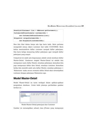 DATABINDING MENGGUNAKAN GLAZEDLISTS | HALAMAN 109

EventList<Customer> list = DBAccess.getCustomers();
CustomerJobTransformator customerJobs = 
        new CustomerJobTransformator(list);
UniqueList uniqueCustomerJobs = 
        new UniqueList(customerJobs);

Bisa kita lihat diatas hanya ada tiga baris kode. Baris pertama
mengambil semua object customer dari table CUSTOMER. Baris
kedua mentransform daftar customer menjadi daftar pekerjaan.
Dan baris ketiga menyaring daftar pekerjaan agar menjadi daftar
pekerjaan yang unique.

UniqueList ini salah satu kegunaanya adalah untuk membuat daftar
Master-Detail. Gambaran singkat Master-Detail ini adalah kita
mempunyai suatu daftar Master, misalnya pekerjaan, kemudian kita
juga mempunyai daftar data Detail, misalnya customer. Kemudian
ketika kita memilih salah satu daftar Master, misalnya pekerjaan =
'Mahasiswa' maka secara otomatis daftar Detail akan menampilkan
customer dengan pekerjaan Mahasiswa saja.


Model Master­Detail
Model Master-Detail ini lazim terdapat dalam aplikasi-aplikasi
pengolahan database. Untuk lebih jelasnya perthatikan gambar
berikut ini :




            Model Master-Detail pekerjaan dan Customer

Gambar ini menampilkan sebuah class JFrame yang mempunyai
 