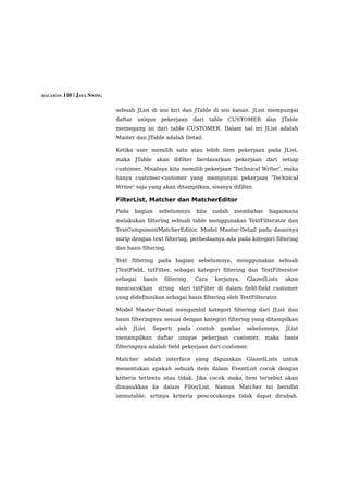 HALAMAN 110 | JAVA SWING


                           sebuah JList di sisi kiri dan JTable di sisi kanan. JList mempunyai
                           daftar    unique      pekerjaan      dari    table   CUSTOMER    dan     JTable
                           memegang isi dari table CUSTOMER. Dalam hal ini JList adalah
                           Master dan JTable adalah Detail.

                           Ketika user memilih satu atau lebih item pekerjaan pada JList,
                           maka JTable akan difilter berdasarkan pekerjaan dari setiap
                           customer. Misalnya kita memilih pekerjaan 'Technical Writer', maka
                           hanya customer-customer yang mempunyai pekerjaan 'Technical
                           Writer' saja yang akan ditampilkan, sisanya difilter.

                           FilterList, Matcher dan MatcherEditor
                           Pada     bagian      sebelumnya       kita    sudah   membahas    bagaimana
                           melakukan filtering sebuah table menggunakan TextFilterator dan
                           TextComponentMatcherEditor. Model Master-Detail pada dasarnya
                           mirip dengan text filtering, perbedaanya ada pada kategori filtering
                           dan basis filtering.

                           Text filtering pada bagian sebelumnya, menggunakan sebuah
                           JTextField, txtFilter, sebagai kategori filtering dan TextFilterator
                           sebagai      basis     filtering.    Cara      kerjanya,   GlazedLists    akan
                           mencocokkan          string   dari txtFilter di dalam field-field customer
                           yang didefinisikan sebagai basis filtering oleh TextFilterator.

                           Model Master-Detail mengambil kategori filtering dari JList dan
                           basis filteringnya sesuai dengan kategori filtering yang ditampilkan
                           oleh     JList.   Seperti     pada    contoh     gambar    sebelumnya,    JList
                           menampilkan daftar unique pekerjaan customer, maka basis
                           filteringnya adalah field pekerjaan dari customer.

                           Matcher adalah interface yang digunakan GlazedLists untuk
                           menentukan apakah sebuah item dalam EventList cocok dengan
                           kriteria tertentu atau tidak. Jika cocok maka item tersebut akan
                           dimasukkan ke dalam FilterList. Namun Matcher ini bersifat
                           immutable, artinya kriteria pencocokanya tidak dapat dirubah.
 