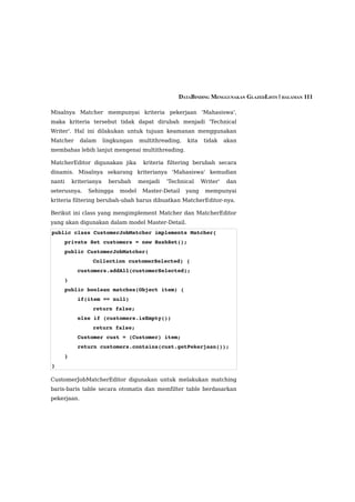 DATABINDING MENGGUNAKAN GLAZEDLISTS | HALAMAN 111

Misalnya Matcher mempunyai kriteria pekerjaan 'Mahasiswa',
maka kriteria tersebut tidak dapat dirubah menjadi 'Technical
Writer'. Hal ini dilakukan untuk tujuan keamanan menggunakan
Matcher      dalam    lingkungan   multithreading,   kita    tidak    akan
membahas lebih lanjut mengenai multithreading.

MatcherEditor digunakan jika        kriteria filtering berubah secara
dinamis. Misalnya sekarang kriterianya 'Mahasiswa' kemudian
nanti   kriterianya    berubah     menjadi   'Technical     Writer'   dan
seterusnya.    Sehingga    model    Master-Detail    yang    mempunyai
kriteria filtering berubah-ubah harus dibuatkan MatcherEditor-nya.

Berikut ini class yang mengimplement Matcher dan MatcherEditor
yang akan digunakan dalam model Master-Detail.
public class CustomerJobMatcher implements Matcher{
    private Set customers = new HashSet();
    public CustomerJobMatcher(
                Collection customerSelected) {
        customers.addAll(customerSelected);
    }
    public boolean matches(Object item) {
        if(item == null) 
                return false;
        else if (customers.isEmpty()) 
                return false;
        Customer cust = (Customer) item;
        return customers.contains(cust.getPekerjaan());
    }
}

CustomerJobMatcherEditor digunakan untuk melakukan matching
baris-baris table secara otomatis dan memfilter table berdasarkan
pekerjaan.
 