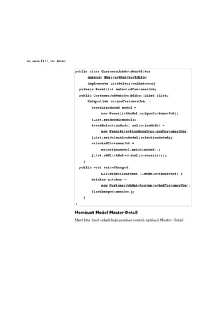 HALAMAN 112 | JAVA SWING



                           public class CustomerJobMatcherEditor 
                                   extends AbstractMatcherEditor
                                   implements ListSelectionListener{
                             private EventList selectedCustomerJob;
                             public CustomerJobMatcherEditor(JList jList, 
                                   UniqueList uniqueCustomerJob) {
                                   EventListModel model = 
                                          new EventListModel(uniqueCustomerJob);
                                   jList.setModel(model);
                                   EventSelectionModel selectionModel = 
                                          new EventSelectionModel(uniqueCustomerJob);
                                   jList.setSelectionModel(selectionModel);
                                   selectedCustomerJob = 
                                          selectionModel.getSelected();
                                   jList.addListSelectionListener(this);
                               }
                             public void valueChanged(
                                          ListSelectionEvent listSelectionEvent) {
                                   Matcher matcher = 
                                          new CustomerJobMatcher(selectedCustomerJob);
                                   fireChanged(matcher);
                               }
                           }

                           Membuat Model Master-Detail
                           Mari kita lihat sekali lagi gambar contoh aplikasi Master-Detail :
 