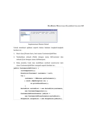 DATABINDING MENGGUNAKAN GLAZEDLISTS | HALAMAN 113




                     Implementasi Master-Detail

Untuk membuat aplikasi seperti diatas lakukan langkah-langkah
berikut ini :

1.   Buat class JFrame baru, beri nama CustomersJobFilter.

2.   Tambahkan sebuah JTable dengan nama tblCustomer dan
     sebuah JList dengan nama lstPekerjaan.

3.   Buka Jendela Code dan modifikasi mothod constructor dari
     class CustomersJobFilter menjadi seperti berikut ini :
public CustomersJobFilter() {
        initComponents();
        EventList<Customer> customers = null;
        try {
             customers = DBAccess.getCustomers();
              } catch (SQLException ex) {
                        ex.printStackTrace();
                }
        SortedList sortedList = new SortedList(customers, 
                new CustomerComparator());
        CustomerJobTransformator jobList = 
                new CustomerJobTransformator(sortedList);
        UniqueList uniqueList = new UniqueList(jobList);
 