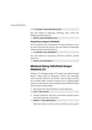 HALAMAN 6 | JAVA SWING



                              c:latihan> javac HelloWorld.java

                         Jika anda bekerja di lingkungan GNU/linux, buka console dan
                         ketikkan perintah berikut ini :
                              shell$ javac HelloWorld.java

                         Menjalankan program HelloWorld
                         Proses kompilasi akan menghasilkan file yang berekstensi .class,
                         file inilah yang akan kita eksekusi. Jika anda bekerja di lingkungan
                         windows lakukan perintah berikut ini:
                              c:latihan> java HelloWorld

                         Jika anda bekerka di lingkungan GNU/Linux jalankan perintah
                         berikut ini:
                              shell$ java HelloWorld 



                         Membuat Swing HelloWorld dengan 
                         Netbeans 5.5
                         Netbeans 5.5 dilengkapi dengan GUI builder yang dikenal dengan
                         Matisse. Dalam modul ini selanjutnya, Matisse akan digunakan
                         untuk menyebut Netbeans GUI Builder. Tools ini sangat powerful
                         dan produktif dalam membuat komponen GUI. Langkah-langkah
                         yang harus anda lakukan untuk membuat Swing HelloWorld dengan
                         Matisse adalah sebagai berikut:

                         1.   Buat project baru dalam Netbeans, caranya pilih menu :
                              File > New Project

                         2.   Langkah berikutnya anda harus menentukan kategori project
                              yang akan anda buat, caranya pilih :
                              General > Java Application

                              Anda akan dibawa ke dialog untuk menentukan nama project
 