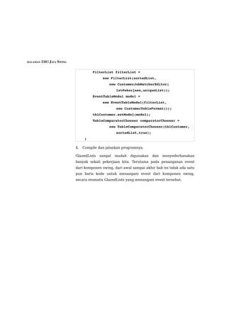 HALAMAN 114 | JAVA SWING



                                   FilterList filterList = 
                                          new FilterList(sortedList,
                                           new CustomerJobMatcherEditor(
                                                  lstPekerjaan,uniqueList));
                                   EventTableModel model = 
                                          new EventTableModel(filterList, 
                                                  new CustomerTableFormat());
                                   tblCustomer.setModel(model);
                                   TableComparatorChooser comparatorChooser =
                                           new TableComparatorChooser(tblCustomer,
                                                  sortedList,true);
                               }

                           4.   Compile dan jalankan programnya.

                           GlazedLists   sangat   mudah   digunakan   dan   menyederhanakan
                           banyak sekali pekerjaan kita. Terutama pada penanganan event
                           dari komponen swing, dari awal sampai akhir bab ini tidak ada satu
                           pun baris kode untuk menangani event dari komponen swing,
                           secara otomatis GlazedLists yang menangani event tersebut.
 