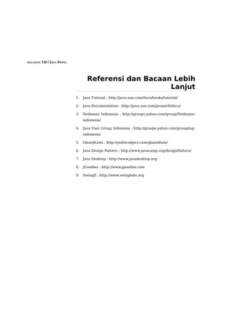 HALAMAN 116 | JAVA SWING




                                  Referensi dan Bacaan Lebih
                                                      Lanjut
                           1.   Java Tutorial : http://java.sun.com/docs/books/tutorial/

                           2.   Java Documentation : http://java.sun.com/javase/6/docs/

                           3.   Netbeans Indonesia : http://groups.yahoo.com/group/Netbeans-
                                indonesia/

                           4.   Java User Group Indonesia : http://groups.yahoo.com/group/jug-
                                indonesia/

                           5.   GlazedLists : http://publicobject.com/glazedlists/

                           6.   Java Design Pattern : http://www.javacamp.org/designPattern/

                           7.   Java Desktop : http://www.javadesktop.org

                           8.   JGoodies : http://www.jgoodies.com

                           9.   SwingX : http://www.swinglabs.org
 