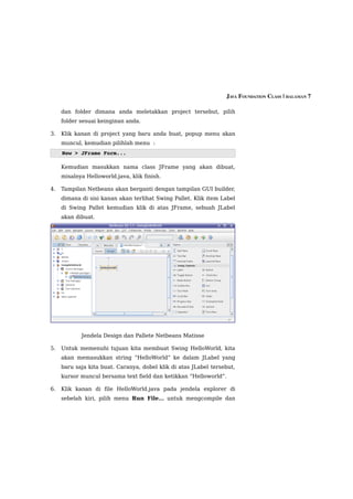 JAVA FOUNDATION CLASS | HALAMAN 7

     dan folder dimana anda meletakkan project tersebut, pilih
     folder sesuai keinginan anda.

3.   Klik kanan di project yang baru anda buat, popup menu akan
     muncul, kemudian pilihlah menu :
     New > JFrame Form...

     Kemudian masukkan nama class JFrame yang akan dibuat,
     misalnya Helloworld.java, klik finish.

4.   Tampilan Netbeans akan berganti dengan tampilan GUI builder,
     dimana di sisi kanan akan terlihat Swing Pallet. Klik item Label
     di Swing Pallet kemudian klik di atas JFrame, sebuah JLabel
     akan dibuat.




            Jendela Design dan Pallete Netbeans Matisse

5.   Untuk memenuhi tujuan kita membuat Swing HelloWorld, kita
     akan memasukkan string “HelloWorld” ke dalam JLabel yang
     baru saja kita buat. Caranya, dobel klik di atas JLabel tersebut,
     kursor muncul bersama text field dan ketikkan “Helloworld”.

6.   Klik kanan di file HelloWorld.java pada jendela explorer di
     sebelah kiri, pilih menu Run File... untuk mengcompile dan
 