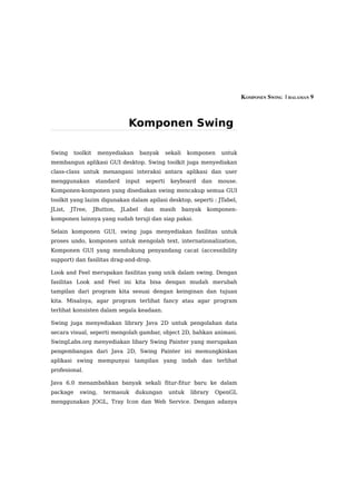 KOMPONEN SWING  | HALAMAN 9



                                 Komponen Swing

Swing     toolkit    menyediakan        banyak     sekali    komponen       untuk
membangun aplikasi GUI desktop. Swing toolkit juga menyediakan
class-class untuk menangani interaksi antara aplikasi dan user
menggunakan         standard    input    seperti     keyboard        dan   mouse.
Komponen-komponen yang disediakan swing mencakup semua GUI
toolkit yang lazim digunakan dalam apilasi desktop, seperti : JTabel,
JList,   JTree,     JButton,   JLabel    dan     masih      banyak    komponen-
komponen lainnya yang sudah teruji dan siap pakai.

Selain komponen GUI, swing juga menyediakan fasilitas untuk
proses undo, komponen untuk mengolah text, internationalization,
Komponen GUI yang mendukung penyandang cacat (accessibility
support) dan fasilitas drag-and-drop.

Look and Feel merupakan fasilitas yang unik dalam swing. Dengan
fasilitas Look and Feel ini kita bisa dengan mudah merubah
tampilan dari program kita sesuai dengan keinginan dan tujuan
kita. Misalnya, agar program terlihat fancy atau agar program
terlihat konsisten dalam segala keadaan.

Swing juga menyediakan library Java 2D untuk pengolahan data
secara visual, seperti mengolah gambar, object 2D, bahkan animasi.
SwingLabs.org menyediakan libary Swing Painter yang merupakan
pengembangan dari Java 2D, Swing Painter ini memungkinkan
aplikasi swing mempunyai tampilan yang indah dan terlihat
profesional.

Java 6.0 menambahkan banyak sekali fitur-fitur baru ke dalam
package     swing,     termasuk     dukungan        untuk     library      OpenGL
menggunakan JOGL, Tray Icon dan Web Service. Dengan adanya
 