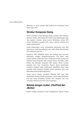 HALAMAN 10 | JAVA SWING


                          dukungan ini swing menjadi lebih poweful dan mempunyai masa
                          depan yang cerah.


                          Struktur Komponen Swing
                          Secara arsitektur, Swing dibangun diatas arsitektur AWT (Abstract
                          Windows Toolkit). AWT adalah GUI toolkit yang dikembangkan oleh
                          Sun engineer sebelum swing muncul. Kelemahan utama AWT
                          adalah fleksibilitas tampilan GUI, seperti painting method yang
                          masih sangat primitif.

                          Swing dimaksudkan untuk memperbaiki kekurangan dari AWT
                          tanpa harus membuang teknologi yang sudah dibuat dan membuat
                          GUI toolkit baru dari nol.

                          Komponen AWT diletakkan dalam satu package yaitu java.awt,
                          didalamnya    terdapat    komponen-komponen    GUI     dasar,   salah
                          satunya adalah Component. Class Component adalah moyang dari
                          sebagian besar komponen AWT maupun Swing. CheckBox, Label,
                          Button dan beberapa komponen AWT lainnya adalah turunan
                          langsung   dari   class   Component.   Namun   dalam   kenyataanya
                          arsitektur demikian tidak memberikan fleksibilitas yang cukup
                          memadai untuk membuat berbagai macam komponen baru yang
                          dibutuhkan dalam desktop application.

                          Swing muncul dengan membawa teknologi AWT yang telah
                          ditambahkan dengan banyak kemampuan. Nyaris semua komponen
                          GUI dari swing merupakan turunan class Container dan class
                          Container adalah turunan dari class Component.


                          Bekerja dengan JLabel, JTextField dan 
                          JButton
                          Bekerja dengan komponen swing menggunakan Matisse sangat
 