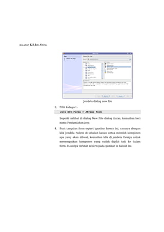 HALAMAN 12 | JAVA SWING




                                                  Jendela dialog new file

                          3.   Pilih kategori :
                               Java GUI Forms > JFrame Form 

                               Seperti terlihat di dialog New File dialog diatas, kemudian beri
                               nama Penjumlahan.java

                          4.   Buat tampilan form seperti gambar bawah ini, caranya dengan
                               klik Jendela Pallete di sebalah kanan untuk memilih komponen
                               apa yang akan dibuat, kemudian klik di jendela Design untuk
                               menempatkan komponen yang sudah dipilih tadi ke dalam
                               form. Hasilnya terlihat seperti pada gambar di bawah ini:
 
