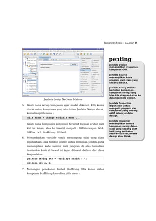 KOMPONEN SWING  | HALAMAN 13




                                                                        penting
                                                                         Jendela Design
                                                                         menampilkan visualisasi
                                                                         komponen GUI.

                                                                         Jendela Source
                                                                         menampilkan kode
                                                                         program dari class yang
                                                                         sedang dibuka.

                                                                         Jendela Swing Pallete
                                                                         berisikan komponen-
                                                                         komponen swing yang
                                                                         bisa kita drag-and-drop ke
                                                                         dalam jendela design.
                    Jendela design Netbens Matisse
                                                                         Jendela Properties
5.   Ganti nama setiap komponen agar mudah dikenali. Klik kanan          digunakan untuk
                                                                         mengedit properti dari
     diatas setiap komponen yang ada dalam Jendela Design diatas,
                                                                         komponen yang sedang
     kemudian pilih menu :                                               aktif dalam jendela
                                                                         design.
     Klik kanan > Change Variable Name ...
                                                                         Jendela Inspector
     Ganti nama komponen-komponen tersebut (sesuai urutan dari           menampilkan semua
                                                                         komponen swing dalam
     kiri ke kanan, atas ke bawah) menjadi : lblKeterangan, txtA,        class yang sedang aktif
                                                                         baik yang kelihatan
     lblPlus, txtB, btnHitung, lblHasil.
                                                                         secara visual di jendela
                                                                         design atau tidak.
6.   Menambahkan variable untuk menampung nilai yang akan
     dijumlahkan. Klik tombol Source untuk membuka jendela yang
     menampilkan kode sumber dari program di atas kemudian
     tambahkan kode di bawah ini tepat dibawah definisi dari class
     Penjumlahan:
     private String str = "Hasilnya adalah : ";
     private int a, b;

7.   Menangani penekanan tombol btnHitung. Klik kanan diatas
     komponen btnHitung kemudian pilih menu :
 