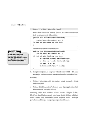 HALAMAN 14 | JAVA SWING



                                  Events > Action > actionPerformed

                                  Anda akan dibawa ke jendela Source, dan akan menemukan
                                  kode program seperti di bawah ini :
                                  private void btnHitungActionPerformed( 
                                      java.awt.event.ActionEvent evt) { 
                                  // TODO add your handling code here:
                                  }

                                  Ubah kode program diatas menjadi :

penting                           private void btnHitungActionPerformed( 
                                      java.awt.event.ActionEvent evt) { 
JLabel dan JTextField
mempunyai method                  // TODO add your handling code here:
getText dan setText untuk
mengambil dan mengeset                    a = Integer.parseInt(txtA.getText());
text yang ditampilkan.                    b = Integer.parseInt(txtB.getText());
                                          int hasil = a + b;
                                          lblHasil.setText(str + hasil);
                                  }                                         

                             8.   Compile dan jalankan program. Tekan tombol SHIFT + F6, atau
                                  klik kanan file Penjumlahan.java kemudian pilih menu Run File.

                             Catatan :

                             ●    Method Integer.parseInt digunakan untuk merubah String
                                  menjadi Integer.

                             ●    Method btnHitungActionPerformed akan dipanggil setiap kali
                                  kita memencet tombol btnHitung.

                             Sekarang    anda   bisa   melihat   bahwa   bekerja   dengan   JLabel,
                             JTextField dan JButton sangat sederhana. Untuk latihan, silahkan
                             rubah fungsi yang digunakan dalam program diatas, misalnya
                             perkalian dua bilangan atau pengurangan dua bilangan.
 
