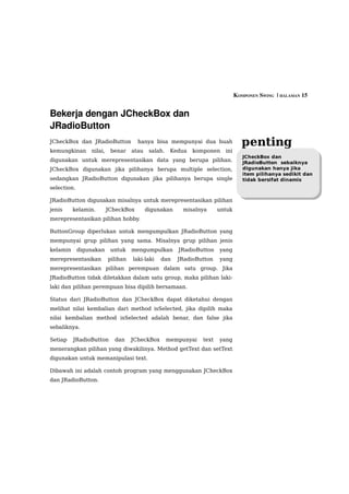 KOMPONEN SWING  | HALAMAN 15


Bekerja dengan JCheckBox dan 
JRadioButton
JCheckBox dan JRadioButton            hanya bisa mempunyai dua buah                penting
kemungkinan      nilai,    benar    atau    salah.    Kedua   komponen    ini
                                                                                   JCheckBox dan
digunakan untuk merepresentasikan data yang berupa pilihan.                        JRadioButton sebaiknya
JCheckBox digunakan jika pilihanya berupa multiple selection,                      digunakan hanya jika
                                                                                   item pilihanya sedikit dan
sedangkan JRadioButton digunakan jika pilihanya berupa single                      tidak bersifat dinamis
selection.

JRadioButton digunakan misalnya untuk merepresentasikan pilihan
jenis     kelamin.        JCheckBox        digunakan     misalnya       untuk
merepresentasikan pilihan hobby.

ButtonGroup diperlukan untuk mengumpulkan JRadioButton yang
mempunyai grup pilihan yang sama. Misalnya grup pilihan jenis
kelamin      digunakan     untuk    mengumpulkan        JRadioButton    yang
merepresentasikan         pilihan   laki-laki   dan     JRadioButton    yang
merepresentasikan pilihan perempuan dalam satu group. Jika
JRadioButton tidak diletakkan dalam satu group, maka pilihan laki-
laki dan pilihan perempuan bisa dipilih bersamaan.

Status dari JRadioButton dan JCheckBox dapat diketahui dengan
melihat nilai kembalian dari method isSelected, jika dipilih maka
nilai kembalian method isSelected adalah benar, dan false jika
sebaliknya.

Setiap    JRadioButton      dan     JCheckBox        mempunyai   text   yang
menerangkan pilihan yang diwakilinya. Method getText dan setText
digunakan untuk memanipulasi text.

Dibawah ini adalah contoh program yang menggunakan JCheckBox
dan JRadioButton.
 