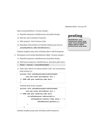 KOMPONEN SWING  | HALAMAN 17

   object groupTipeWarna. Caranya dengan :

   a) Memilih komponen radioBerwarna di Jendela Design

   b) Klik tab code di Jendela Properties
                                                                     penting
                                                                     JRadioButton yang
   c) Pilih properti : Post-Creation Code                            mempunyai group yang
                                                                     sama, harus dimasukkan
   d) Masukkan kode berikut ini kedalam dialog yang muncul :         dalam sebuah object
                                                                     ButtonGroup yang sama.
       groupTipeWarna.add(radioBerwarna);

   Lakukan langkah yang sama terhadap object radioTransparan.

4. Menangani event ketika JRadioButton diklik. Caranya dengan :

   a) Memilih komponen radioBerwarna di Jendela Design

   b) Klik kanan komponen radioBerwarna, kemudian pilih menu:
       Event > Action > actionPerformed

   c) Anda akan dibawa ke dalam Jendela Code, dan menemukan
      kode berikut ini :
       private void radioBerwarnaActionPerformed( 
              java.awt.event.ActionEvent evt) { 
       // TODO add your handling code here:
       }                                             

      Ubahlah kode diatas menjadi :
       private void radioBerwarnaActionPerformed( 
              java.awt.event.ActionEvent evt) { 
       // TODO add your handling code here:
               if(radioBerwarna.isSelected()){
                   lblTipeWarna.setText("Tipe warna : " + 
                             radioBerwarna.getText());
               }
           }                                             

   Lakukan langkah yang sama terhadap radioTransparan.
 