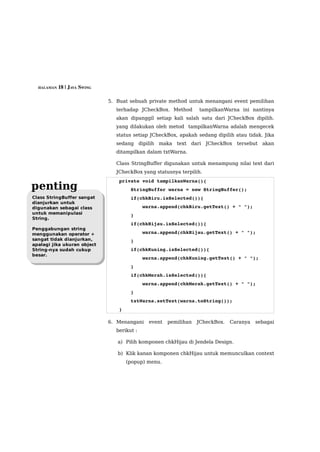 HALAMAN 18 | JAVA SWING


                             5. Buat sebuah private method untuk menangani event pemilihan
                                terhadap JCheckBox. Method       tampilkanWarna ini nantinya
                                akan dipanggil setiap kali salah satu dari JCheckBox dipilih.
                                yang dilakukan oleh metod tampilkanWarna adalah mengecek
                                status setiap JCheckBox, apakah sedang dipilih atau tidak. Jika
                                sedang dipilih maka text dari JCheckBox tersebut akan
                                ditampilkan dalam txtWarna.

                                Class StringBuffer digunakan untuk menampung nilai text dari
                                JCheckBox yang statusnya terpilih.
                                 private void tampilkanWarna(){
penting                              StringBuffer warna = new StringBuffer();
Class StringBuffer sangat            if(chkBiru.isSelected()){
dianjurkan untuk
digunakan sebagai class                  warna.append(chkBiru.getText() + " ");
untuk memanipulasi                   }
String.
                                     if(chkHijau.isSelected()){
Penggabungan string
menggunakan operator +                   warna.append(chkHijau.getText() + " ");
sangat tidak dianjurkan,             }
apalagi jika ukuran object
String-nya sudah cukup               if(chkKuning.isSelected()){
besar.
                                         warna.append(chkKuning.getText() + " ");
                                     }
                                     if(chkMerah.isSelected()){
                                         warna.append(chkMerah.getText() + " ");
                                     }
                                     txtWarna.setText(warna.toString());
                                 }

                             6. Menangani    event   pemilihan   JCheckBox.   Caranya   sebagai
                                berikut :

                                a) Pilih komponen chkHijau di Jendela Design.

                                b) Klik kanan komponen chkHijau untuk memunculkan context
                                     (popup) menu.
 