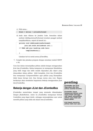 KOMPONEN SWING  | HALAMAN 19

    c) Pilih menu :
       Event > Action > actionPerformed

    d) Anda akan dibawa ke Jendela Code, kemudian dalam
       method chkHijauActionPerformed tersebut panggil method
       tampilkanWarna. seperti di bawah ini :
       private void chkHijauActionPerformed( 
              java.awt.event.ActionEvent evt) { 
       // TODO add your handling code here:
               tampilkanWarna();
       }                                        

       Lakukan hal ini untuk semua JCheckBox.

7. Compile dan jalankan program dengan menekan tombol SHIFT
   + F6.

Cara lain dalam menampilkan pilihan adalah dengan menggunakan
JList dan JComboBox. Kedua komponen ini mempunyai fleksibilitas
yang lebih tinggi dan lebih mudah digunakan jika object yang
dimasukkan dalam pilihan   lebih kompleks. JList dan JComboBox
bisa mempunyai ComponentEditor agar pilihan yang ditampilkan
tidak hanya berupa text, bisa berupa warna atau icon. Bagian
berikutnya akan membahas bagaimana bekerja menggunakan JList
dan JComboBox.                                                      penting
                                                                     JComboBox dan JList
                                                                     digunakan jika item
Bekerja dengan JList dan JComboBox                                   pilihan bersifat dinamis.

                                                                     JComboBox dapat
JComboBox memerlukan tempat yang minimalis dibandingkan
                                                                     mempunyai bentuk yang
dengan JRadioButton, selain itu JComboBox mempunyai bentuk           dapat diedit sehingga
                                                                     user dapat memasukkan
ComboBox yang dapat diedit, sehingga memungkinkan user untuk         pilihan yang tidak ada
memilih pilihan yang tidak ada dalam item JComboBox.                 dalam daftar.

                                                                     JList dapat menerima
                                                                     pilihan lebih dari satu.
 