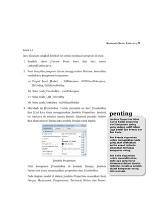 KOMPONEN SWING  | HALAMAN 21

koma (,).

Ikuti langkah-langkah berikut ini untuk membuat program di atas:

1. Buatlah     class   JFrame    Form     baru      dan   beri    nama
    ListAndCombo.java.

2. Buat tampilan program diatas menggunakan Matisse, kemudian
    tambahkan komponen-komponen:

    a) Empat buah JLabel        : lblPekerjaan, lblPilihanPekerjaan,
        lblHobby, lblPilihanHobby.

    b) Satu buah JComboBox : cmbPekerjaan

    c) Satu buah JList : lstHobby

    d) Satu buah JtextArea : txtPilihanHobby

3. Merubah isi JComboBox. Untuk merubah isi dari JComboBox
    dan JList kita akan menggunakan Jendela Properties, Jendela
    ini letaknya di sebelah kanan bawah, dibawah Jendela Pallete
                                                                             penting
                                                                             Jendela Properties tidak
    dan akan muncul hanya jika jendela Design yang dipilih.                  hanya berisi properties
                                                                             dari komponen swing
                                                                             yang sedang aktif tetapi
                                                                             juga berisi Tab Events dan
                                                                             Tab Code.

                                                                             Tab Events digunakan
                                                                             untuk memasukkan kode
                                                                             yang akan dieksekusi
                                                                             ketika event tertentu
                                                                             dikenakan terhadap
                                                                             komponen swing.

                                                                             Tab Code digunakan
                                                                             untuk mendefinisikan
                         Jendela Properties                                  kode apa yang harus
                                                                             dieksekusi dalam kondisi
    Pilih   komponen   JComboBox     di   Jendela    Design,     Jendela     tertentu, misalnya setelah
                                                                             object komponen swing
    Properties akan menampilkan properties dari JComboBox.                   diinisialisasi.

    Pada bagian model di dalam Jendela Properties masukkan item
    Pelajar, Mahasiswa, Programmer, Technical Writer dan Tester.
 