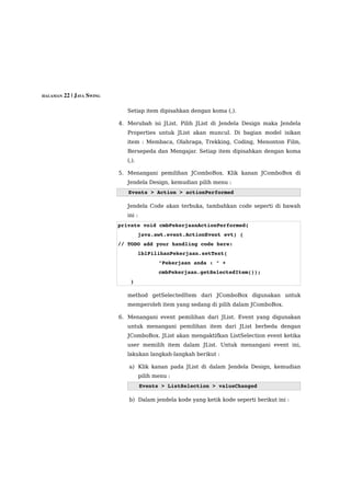 HALAMAN 22 | JAVA SWING


                             Setiap item dipisahkan dengan koma (,).

                          4. Merubah isi JList. Pilih JList di Jendela Design maka Jendela
                             Properties untuk JList akan muncul. Di bagian model isikan
                             item : Membaca, Olahraga, Trekking, Coding, Menonton Film,
                             Bersepeda dan Mengajar. Setiap item dipisahkan dengan koma
                             (,).

                          5. Menangani pemilihan JComboBox. Klik kanan JComboBox di
                             Jendela Design, kemudian pilih menu :
                             Events > Action > actionPerformed 

                             Jendela Code akan terbuka, tambahkan code seperti di bawah
                             ini :
                          private void cmbPekerjaanActionPerformed(
                                     java.awt.event.ActionEvent evt) { 
                          // TODO add your handling code here:
                                     lblPilihanPekerjaan.setText(
                                            "Pekerjaan anda : " + 
                                            cmbPekerjaan.getSelectedItem());
                              }     

                             method getSelectedItem dari JComboBox digunakan untuk
                             memperoleh item yang sedang di pilih dalam JComboBox.

                          6. Menangani event pemilihan dari JList. Event yang digunakan
                             untuk menangani pemilihan item dari JList berbeda dengan
                             JComboBox. JList akan mengaktifkan ListSelection event ketika
                             user memilih item dalam JList. Untuk menangani event ini,
                             lakukan langkah-langkah berikut :

                             a) Klik kanan pada JList di dalam Jendela Design, kemudian
                                     pilih menu :
                                     Events > ListSelection > valueChanged

                             b) Dalam jendela kode yang ketik kode seperti berikut ini :
 