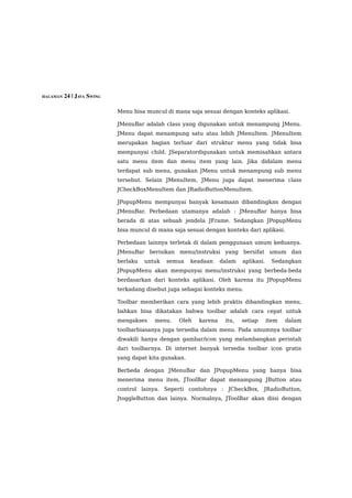 HALAMAN 24 | JAVA SWING


                          Menu bisa muncul di mana saja sesuai dengan konteks aplikasi.

                          JMenuBar adalah class yang digunakan untuk menampung JMenu.
                          JMenu dapat menampung satu atau lebih JMenuItem. JMenuItem
                          merupakan bagian terluar dari struktur menu yang tidak bisa
                          mempunyai child. JSeparatordigunakan untuk memisahkan antara
                          satu menu item dan menu item yang lain. Jika didalam menu
                          terdapat sub menu, gunakan JMenu untuk menampung sub menu
                          tersebut. Selain JMenuItem, JMenu juga dapat menerima class
                          JCheckBoxMenuItem dan JRadioButtonMenuItem.

                          JPopupMenu mempunyai banyak kesamaan dibandingkan dengan
                          JMenuBar. Perbedaan utamanya adalah : JMenuBar hanya bisa
                          berada di atas sebuah jendela JFrame. Sedangkan JPopupMenu
                          bisa muncul di mana saja sesuai dengan konteks dari aplikasi.

                          Perbedaan lainnya terletak di dalam penggunaan umum keduanya.
                          JMenuBar berisikan menu/instruksi yang bersifat umum dan
                          berlaku   untuk   semua    keadaan    dalam   aplikasi.    Sedangkan
                          JPopupMenu akan mempunyai menu/instruksi yang berbeda-beda
                          berdasarkan dari konteks aplikasi. Oleh karena itu JPopupMenu
                          terkadang disebut juga sebagai konteks menu.

                          Toolbar memberikan cara yang lebih praktis dibandingkan menu,
                          bahkan bisa dikatakan bahwa toolbar adalah cara cepat untuk
                          mengakses    menu.    Oleh   karena    itu,   setiap      item   dalam
                          toolbarbiasanya juga tersedia dalam menu. Pada umumnya toolbar
                          diwakili hanya dengan gambar/icon yang melambangkan perintah
                          dari toolbarnya. Di internet banyak tersedia toolbar icon gratis
                          yang dapat kita gunakan.

                          Berbeda dengan JMenuBar dan JPopupMenu yang hanya bisa
                          menerima menu item, JToolBar dapat menampung JButton atau
                          control lainya. Seperti contohnya : JCheckBox, JRadioButton,
                          JtoggleButton dan lainya. Normalnya, JToolBar akan diisi dengan
 