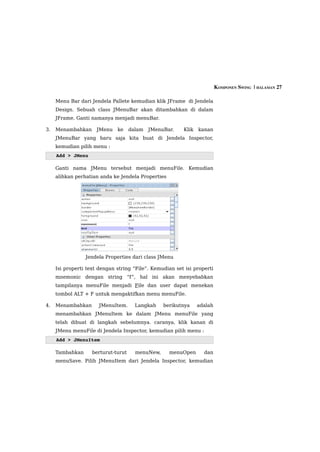 KOMPONEN SWING  | HALAMAN 27

     Menu Bar dari Jendela Pallete kemudian klik JFrame di Jendela
     Design. Sebuah class JMenuBar akan ditambahkan di dalam
     JFrame. Ganti namanya menjadi menuBar.

3.   Menambahkan      JMenu   ke     dalam   JMenuBar.   Klik   kanan
     JMenuBar yang baru saja kita buat di Jendela Inspector,
     kemudian pilih menu :
     Add > JMenu

     Ganti nama JMenu tersebut menjadi menuFile. Kemudian
     alihkan perhatian anda ke Jendela Properties




                 Jendela Properties dari class JMenu

     Isi properti text dengan string “File”. Kemudian set isi properti
     mnemonic dengan string “f”, hal ini akan menyebabkan
     tampilanya menuFile menjadi File dan user dapat menekan
     tombol ALT + F untuk mengaktifkan menu menuFile.

4.   Menambahkan      JMenuItem.       Langkah    berikutnya    adalah
     menambahkan JMenuItem ke dalam JMenu menuFile yang
     telah dibuat di langkah sebelumnya. caranya, klik kanan di
     JMenu menuFile di Jendela Inspector, kemudian pilih menu :
     Add > JMenuItem

     Tambahkan      berturut-turut     menuNew,     menuOpen      dan
     menuSave. Pilih JMenuItem dari Jendela Inspector, kemudian
 