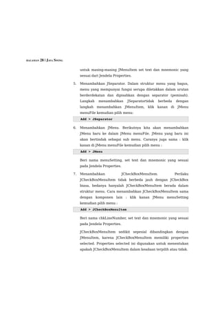 HALAMAN 28 | JAVA SWING


                               untuk masing-masing JMenuItem set text dan mnemonic yang
                               sesuai dari Jendela Properties.

                          5.   Menambahkan JSeparator. Dalam struktur menu yang bagus,
                               menu yang mempunyai fungsi serupa diletakkan dalam urutan
                               berderdekatan dan dipisahkan dengan separator (pemisah).
                               Langkah    menambahkan       JSeparatortidak    berbeda      dengan
                               langkah   menambahkan       JMenuItem,   klik   kanan   di    JMenu
                               menuFile kemudian pilih menu:
                               Add > JSeparator

                          6.   Menambahkan JMenu. Berikutnya kita akan menambahkan
                               JMenu baru ke dalam JMenu menuFile. JMenu yang baru ini
                               akan bertindak sebagai sub menu. Caranya juga sama : klik
                               kanan di JMenu menuFile kemudian pilih menu :
                               Add > JMenu

                               Beri nama menuSetting, set text dan mnemonic yang sesuai
                               pada Jendela Properties.

                          7.   Menambahkan                JCheckBoxMenuItem.                Perilaku
                               JCheckBoxMenuItem tidak berbeda jauh dengan JCheckBox
                               biasa, bedanya hanyalah JCheckBoxMenuItem berada dalam
                               struktur menu. Cara menambahkan JCheckBoxMenuItem sama
                               dengan komponen lain : klik kanan JMenu menuSetting
                               kemudian pilih menu :
                               Add > JCheckBoxMenuItem

                               Beri nama chkLineNumber, set text dan mnemonic yang sesuai
                               pada Jendela Properties.

                               JCheckBoxMenuItem sedikit sepesial dibandingkan dengan
                               JMenuItem, karena JCheckBoxMenuItem memiliki properties
                               selected. Properties selected ini digunakan untuk menentukan
                               apakah JCheckBoxMenuItem dalam keadaan terpilih atau tidak.
 