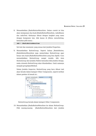 KOMPONEN SWING  | HALAMAN 29

8.   Menambahkan JRadioButtonMenuItem. Dalam contoh ini kita
     akan mempunyai dua buah JRadioButtonMenuItem, radioBinary
     dan radioText. Keduanya dibuat dengan langkah yang sama
     dengan komponen lain, klik kanan di JMenu menuSetting,
     kemudian pilih menu :
     Add > JRadioButtonMenuItem

     Set text dan mnemonic yang sesuai dari Jendela Properties.

9.   Menambahkan     ButtonGroup.   Seperti   halnya   JRadioButton,
     JRadioButtonMenuItem juga memerlukan ButtonGroup agar
     hanya satu buah JRadioButtonMenuItem yang bisa dipilih. Cara
     menambahkan      ButtonGroup    sangat    mudah,    klik     item
     ButtonGroup dari Jendela Pallete kemudian klik Jendela Design,
     maka otomatis ButtonGroup akan ditambahkan. Ganti namanya
     menjadi groupOpenMethod.

     Dalam Jendela Inspector, ButtonGroup yang baru dibuat tadi
     akan berada dalam kategori Other Components, seperti terlihat
     dalam gambar di bawah ini :




       ButtonGroup berada dalam kategori Other Components

10. Menambahkan JRadioButtonMenuItem ke dalam ButtonGroup.
     Pilih masing-masing     JRadioButtonMenuItem dari Jendela
 