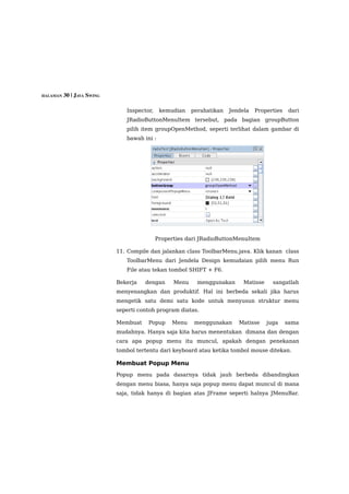 HALAMAN 30 | JAVA SWING


                             Inspector,    kemudian    perahatikan   Jendela   Properties   dari
                             JRadioButtonMenuItem tersebut, pada bagian groupButton
                             pilih item groupOpenMethod, seperti terlihat dalam gambar di
                             bawah ini :




                                          Properties dari JRadioButtonMenuItem

                          11. Compile dan jalankan class ToolbarMenu.java. Klik kanan class
                             ToolbarMenu dari Jendela Design kemudaian pilih menu Run
                             File atau tekan tombol SHIFT + F6.

                          Bekerja   dengan      Menu     menggunakan      Matisse     sangatlah
                          menyenangkan dan produktif. Hal ini berbeda sekali jika harus
                          mengetik satu demi satu kode untuk menyusun struktur menu
                          seperti contoh program diatas.

                          Membuat    Popup     Menu     menggunakan     Matisse     juga    sama
                          mudahnya. Hanya saja kita harus menentukan dimana dan dengan
                          cara apa popup menu itu muncul, apakah dengan penekanan
                          tombol tertentu dari keyboard atau ketika tombol mouse ditekan.

                          Membuat Popup Menu
                          Popup menu pada dasarnya tidak jauh berbeda dibandingkan
                          dengan menu biasa, hanya saja popup menu dapat muncul di mana
                          saja, tidak hanya di bagian atas JFrame seperti halnya JMenuBar.
 