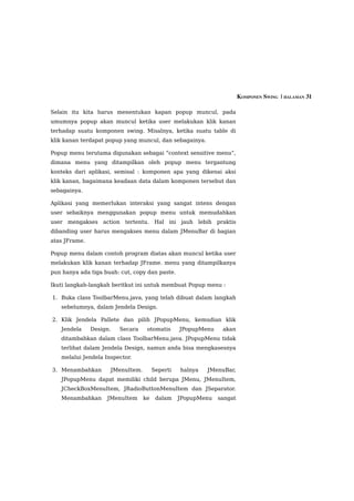 KOMPONEN SWING  | HALAMAN 31

Selain itu kita harus menentukan kapan popup muncul, pada
umumnya popup akan muncul ketika user melakukan klik kanan
terhadap suatu komponen swing. Misalnya, ketika suatu table di
klik kanan terdapat popup yang muncul, dan sebagainya.

Popup menu terutama digunakan sebagai “context sensitive menu”,
dimana menu yang ditampilkan oleh popup menu tergantung
konteks dari aplikasi, semisal : komponen apa yang dikenai aksi
klik kanan, bagaimana keadaan data dalam komponen tersebut dan
sebagainya.

Aplikasi yang memerlukan interaksi yang sangat intens dengan
user sebaiknya menggunakan popup menu untuk memudahkan
user mengakses action tertentu. Hal ini jauh lebih praktis
dibanding user harus mengakses menu dalam JMenuBar di bagian
atas JFrame.

Popup menu dalam contoh program diatas akan muncul ketika user
melakukan klik kanan terhadap JFrame. menu yang ditampilkanya
pun hanya ada tiga buah: cut, copy dan paste.

Ikuti langkah-langkah beritkut ini untuk membuat Popup menu :

1. Buka class ToolbarMenu.java, yang telah dibuat dalam langkah
   sebelumnya, dalam Jendela Design.

2. Klik Jendela Pallete dan pilih JPopupMenu, kemudian klik
   Jendela     Design.   Secara    otomatis      JPopupMenu    akan
   ditambahkan dalam class ToolbarMenu.java. JPopupMenu tidak
   terlihat dalam Jendela Design, namun anda bisa mengkasesnya
   melalui Jendela Inspector.

3. Menambahkan       JMenuItem.        Seperti   halnya   JMenuBar,
   JPopupMenu dapat memiliki child berupa JMenu, JMenuItem,
   JCheckBoxMenuItem, JRadioButtonMenuItem dan JSeparator.
   Menambahkan      JMenuItem     ke    dalam    JPopupMenu   sangat
 