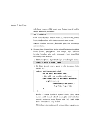 HALAMAN 32 | JAVA SWING


                            sederhana, caranya : klik kanan pada JPopupMenu di Jendela
                            Design, kemudian pilih menu :
                             Add > JMenuitem

                            Ganti nama objectnya menjadi menuCut, beralihlah ke Jendela
                            Properties kemudian set text dan mnemonic yang sesuai.

                            Lakukan langkah ini untuk JMenuItem yang lain, menuCopy
                            dan menuPaste.

                          4. Memunculkan JPopupMenu. Ketika tombol kanan mouse di klik
                            diatas   JFrame,    JPopupMenu   akan   tampil.   Agar   behavior
                            tersebut berjalan, kita perlu menangani event mouseClick
                            terhadap JFrame. Caranya :

                             a) Klik kanan JFrame di Jendela Design, kemudian pilih menu :
                                Events > Mouse > mouseClicked

                             b) Di dalam jendela source yang terbuka masukkan kode
                                berikut ini :
                                private void formMouseClicked(
                                        java.awt.event.MouseEvent evt) { 
                                        // TODO add your handling code here:
                                        if(evt.getButton() == MouseEvent.BUTTON3){
                                            popUpMenu.show(
                                                       (Component)evt.getSource(),  
                                                       evt.getX(),evt.getY());
                                        }
                                 }                                 

                                Kondisi if diatas digunakan apakah tombol yang diklik
                                mouse adalah tombol sebelah kanan, jika nilai kembalian
                                method getButton sama dengan nilai BUTTON3 maka
                                benar tombol kanan yang ditekan.

                                Method show digunakan untuk memunculkan popup menu,
 