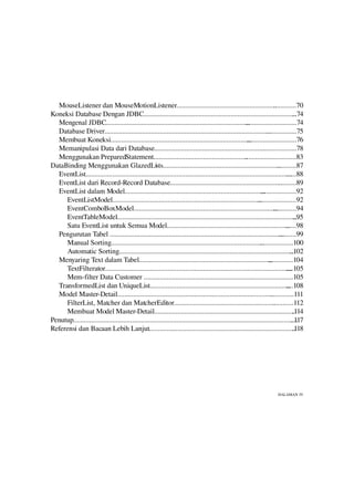 MouseListener dan MouseMotionListener........................................................                         .............70
Koneksi Database Dengan JDBC......................................................................................                 ...74
  Mengenal JDBC.................................................................................       .............................74
  Database Driver..............................................................................................    .................75
  Membuat Koneksi...............................................................................        ............................76
  Memanipulasi Data dari Database..............................................................                 ....................78
  Menggunakan PreparedStatement.....................................................                   .............................83
DataBinding Menggunakan GlazedLists..................................................................                     ...........87
  EventList..........................................................................................................................88
  EventList dari Record­Record Database...............................................................                     ..........89
  EventList dalam Model...............................................................................          ....................92
      EventListModel....................................................................................      ......................92
      EventComboBoxModel.................................................................................               .............94
      EventTableModel......................................................................................................         ..95
      Satu EventList untuk Semua Model.....................................................................                    ......98
  Pengurutan Tabel ..................................................................................................      ..........99
      Manual Sorting......................................................................................     ...................100
      Automatic Sorting...................................................................................................       ..102
  Menyaring Text dalam Tabel...........................................................................             ..............104
      TextFilterator.........................................................................................................  ....105
      Mem­filter Data Customer ..............................................................             ........................105
  TransformedList dan UniqueList...............................................................................                ....108
  Model Master­Detail........................................................................................        ..............111
      FilterList, Matcher dan MatcherEditor.........................................................                   ............112
      Membuat Model Master­Detail................................................................................                  .114
Penutup..............................................................................................................................
                                                                                                                                  ..117
Referensi dan Bacaan Lebih Lanjut...................................................................................               .118




                                                                                                                          HALAMAN IV
 
