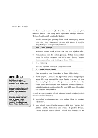HALAMAN 34 | JAVA SWING


                             Sebelum mulai membuat JToolBar, kita perlu mempersiapkan
                             terlebih dahulu icon yang akan digunakan sebagai dekorasi
                             JButton. Ikuti langkah-langkah berikut ini :

                             1.   Buatlah sebuah java package baru untuk menampung semua
                                  icon yang akan digunakan. caranya klik kanan di jendela
                                  Projects bagian nama project, pilih menu :
                                  New > Java Package

                                  Beri nama images untuk java package yang baru saja kita buka.

                             2.   Memasukkan Icon ke dalam package. Untuk memasukkan
                                  image ke dalam package kita perlu tahu dimana project
                                  disimpan, misalkan project disimpan dalam folder :
                                  c:javaswing

                                  Buka file explorer, kemudian navigasi ke folder
                                  c:javaswingsrcimages

                                  Copy semua icon yang diperlukan ke dalam folder diatas.

penting                      3.   Build project. Langkah ini diperlukan untuk mengcompile
                                  semua file .java menjadi file .class. Selain itu proses ini juga
Build Project akan
berhasil jika tidak ada           akan mengkopi file selain file .java (termasuk file icon) ke
satupun error dalam kode
program.                          dalam folder buildclasses. Jika proses ini tidak dilaksanakan,
                                  maka ketika program dijalankan, file icon tidak akan ditemukan
Sebelum melakukan build
project pastikan terlebih         dan program menjadi error .
dahulu tidak ada error
dalam kode.                  Setelah proses persiapan selesai, lakukan langkah-langkah berikut
Lakukan build setiap kali    ini untuk membuat Toolbar :
menambahkan file non-
java ke dalam folder         1. Buka class ToolbarMenu.java yang sudah dibuat di langkah
source file. Agar file
tersebut ikut tercopy ke          sebelumnya.
dalam folder buildclasses
                             2. Buat sebuah object JToolBar, caranya : klik item JToolBar dari
                                  Jendela Pallete, kemudian klik JFrame di Jendela Design.
                                  Secara otomatis sebuah object JToolBar akan dimasukkan ke
 