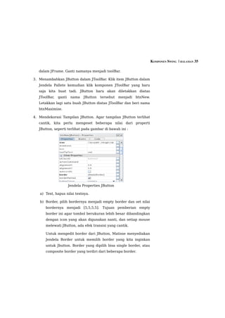 KOMPONEN SWING  | HALAMAN 35

   dalam JFrame. Ganti namanya menjadi toolBar.

3. Menambahkan JButton dalam JToolBar. Klik item JButton dalam
   Jendela Pallete kemudian klik komponen JToolBar yang baru
   saja kita buat tadi. JButton baru akan diletakkan diatas
   JToolBar,   ganti    nama   JButton   tersebut   menjadi   btnNew.
   Letakkan lagi satu buah JButton diatas JToolBar dan beri nama
   btnMaximize.

4. Mendekorasi Tampilan JButton. Agar tampilan JButton terlihat
   cantik, kita perlu mengeset beberapa nilai dari properti
   JButton, seperti terlihat pada gambar di bawah ini :




                       Jendela Properties JButton

   a) Text, hapus nilai textnya.

   b) Border, pilih bordernya menjadi empty border dan set nilai
      bordernya menjadi [5,5,5,5]. Tujuan pemberian empty
      border ini agar tombol berukuran lebih besar dibandingkan
      dengan icon yang akan digunakan nanti, dan setiap mouse
      melewati JButton, ada efek transisi yang cantik.

      Untuk mengedit border dari JButton, Matisse menyediakan
      Jendela Border untuk memilih border yang kita inginkan
      untuk Jbutton. Border yang dipilih bisa single border, atau
      composite border yang terdiri dari beberapa border.
 