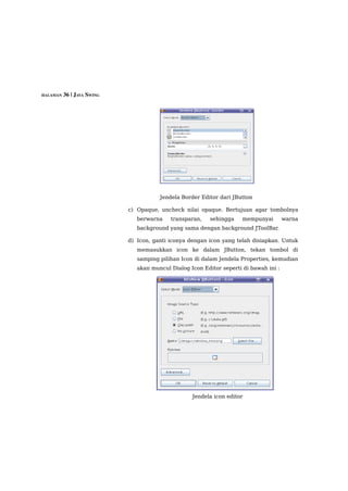 HALAMAN 36 | JAVA SWING




                                     Jendela Border Editor dari JButton

                          c) Opaque, uncheck nilai opaque. Bertujuan agar tombolnya
                             berwarna    transparan,    sehingga    mempunyai        warna
                             background yang sama dengan background JToolBar.

                          d) Icon, ganti iconya dengan icon yang telah disiapkan. Untuk
                             memasukkan icon ke dalam JButton, tekan tombol di
                             samping pilihan Icon di dalam Jendela Properties, kemudian
                             akan muncul Dialog Icon Editor seperti di bawah ini :




                                                 Jendela icon editor
 