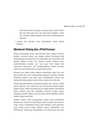KOMPONEN SWING  | HALAMAN 37

         Pilih radio button Classpath, kemudian tekan tombol Select
         File dan pilih salah satu icon yang telah disiapkan. Tekan
         OK. Lakukan langkah-langkah yang sama terhadap JButton
         yang lain.

5. Compile      dan   jalankan    class   ToolbarMenu      untuk      melihat
    hasilnya.


Membuat Dialog dan JFileChooser
Dialog memerankan peran yang penting dalam aplikasi berbasis
desktop. Interaksi antara user dengan aplikasi terkadang tidak
berjalan dengan baik karena user memberikan aksi yang tidak valid
kepada    aplikasi.   Ketika   hal   tersebut   terjadi,   aplikasi    harus
memberitahukan        kepada     user   apa   yang   telah   terjadi     dan
bagaimana seharusnya user memperbaikinya. Model interaksi
seperti ini tepat dilaksanakan menggunakan dialog.

Skenario lain adalah ketika aplikasi memerlukan input dari user
agar aplikasi bisa terus melaksanakan tugasnya, misalnya meminta
konfirmasi apakah user yakin akan melaksanakan sebuah aksi
penting terhadap aplikasi seperti delete, update atau add data.

Dialog juga memberikan pembatasan kepada user, sebelum dialog
selesai diproses, user tidak akan bisa berinteraksi dengan bagian
aplikasi lainya. Dialog mencegah hal ini terjadi dengan memastikan
bahwa jendela yang bisa diaktifkan hanyalah jendela dialog,
sedangkan jendela aplikasi yang lain tidak dapat diaktifkan selama
jendela dialog masih aktif.

Aplikasi sangat sering menggunakan dialog untuk berinteraksi
dengan user, tetapi jenis interaksinya selalu seragam dan berulang-
ulang. Swing menyediakan dialog yang didesign untuk keperluan
yang sering muncul dalam aplikasi, seperti JOptionPane dan
JFileChooser. Swing juga menyediakan class JDialog jika kita ingin
 