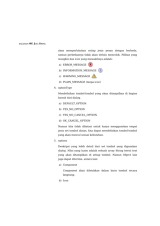 HALAMAN 40 | JAVA SWING


                             akan memperlakukan setiap jenis pesan dengan berbeda,
                             namun perbedaanya tidak akan terlalu mencolok. Pilihan yang
                             mungkin dan icon yang mewakilinya adalah:

                             a) ERROR_MESSAGE

                             b) INFORMATION_MESSAGE

                             c) WARNING_MESSAGE

                             d) PLAIN_MESSAGE (tanpa icon)

                          4. optionType

                             Mendefisikan tombol-tombol yang akan ditampilkan di bagian
                             bawah dari dialog.

                             a) DEFAULT_OPTION

                             b) YES_NO_OPTION

                             c) YES_NO_CANCEL_OPTION

                             d) OK_CANCEL_OPTION

                             Namun kita tidak dibatasi untuk hanya menggunakan empat
                             jenis set tombol diatas, kita dapat mendefisikan tombol-tombol
                             yang akan muncul sesuai kebutuhan.

                          5. options

                             Deskripsi yang lebih detail dari set tombol yang digunakan
                             dialog. Nilai yang lazim adalah sebuah array String berisi text
                             yang akan ditampilkan di setiap tombol. Namun Object lain
                             juga dapat diterima, antara lain:

                             a) Component

                                 Component akan diletakkan dalam baris tombol secara
                                 langsung.

                             b) Icon
 