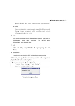 KOMPONEN SWING  | HALAMAN 41

       Sebuah JButton akan dibuat dan didekorasi dengan icon ini.

    c) other

       Object dengan tipe selainnya akan dirubah ke dalam bentuk
       String dengan mengambil nilai kembalian dari method
       toString dari object tersebut.

6. icon

   Icon yang digunakan untuk mendekorasi dialog. Jika icon ini
   didefinisikan   maka    akan   menimpa    icon   default    yang
   didefinisikan oleh messageType.

7. title

   Judul dari dialog yang diletakkan di bagian paling atas dari
   dialog.

8. initialValue

   Nilai default dari pilihan yang mungkin ada dalam dialog.

Untuk lebih jelasnya, berikut ini beberapa contoh kode penggunaan
JOptionPane beserta hasil tampilanya :
JOptionPane.showMessageDialog(null, 
       "Simple plain dialog","Plain dialig",
       JOptionPane.PLAIN_MESSAGE);




                    Tampilan dialog sederhana
 