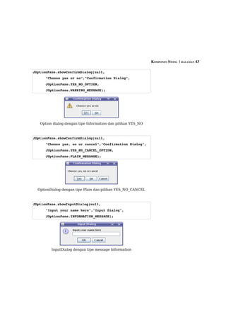 KOMPONEN SWING  | HALAMAN 43

JOptionPane.showConfirmDialog(null,
      "Choose yes or no","Confirmation Dialog",
      JOptionPane.YES_NO_OPTION,
      JOptionPane.WARNING_MESSAGE);




   Option dialog dengan tipe Information dan pilihan YES_NO



JOptionPane.showConfirmDialog(null,
      "Choose yes, no or cancel","Confirmation Dialog",
      JOptionPane.YES_NO_CANCEL_OPTION,
      JOptionPane.PLAIN_MESSAGE);




  OptionDialog dengan tipe Plain dan pilihan YES_NO_CANCEL



JOptionPane.showInputDialog(null,
      "Input your name here","Input Dialog",
      JOptionPane.INFORMATION_MESSAGE);




         InputDialog dengan tipe message Information
 
