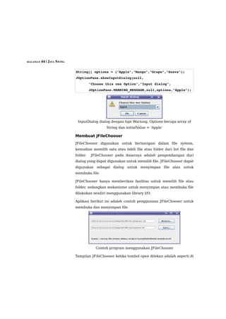HALAMAN 44 | JAVA SWING



                          String[] options = {"Apple","Mango","Grape","Guava"};
                          JOptionPane.showInputDialog(null,
                                    "Choose this one Option","Input dialog",
                                    JOptionPane.WARNING_MESSAGE,null,options,"Apple");




                           InputDialog dialog dengan tipe Warning, Options berupa array of
                                            String dan initialValue = 'Apple'

                          Membuat JFileChooser
                          JFileChooser digunakan untuk bernavigasi dalam file system,
                          kemudian memilih satu atau lebih file atau folder dari list file dan
                          folder.   JFileChooser pada dasarnya adalah pengembangan dari
                          dialog yang dapat digunakan untuk memilih file. JFileChooser dapat
                          digunakan sebagai dialog untuk menyimpan file atau untuk
                          membuka file.

                          JFileChooser hanya memberikan fasilitas untuk memilih file atau
                          folder, sedangkan mekanisme untuk menyimpan atau membuka file
                          dilakukan sendiri menggunakan library I/O.

                          Aplikasi berikut ini adalah contoh penggunaan JFileChooser untuk
                          membuka dan menyimpan file.




                                       Contoh program menggunakan JFileChooser

                          Tampilan JFileChooser ketika tombol open ditekan adalah seperti di
 
