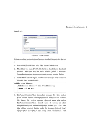 KOMPONEN SWING  | HALAMAN 45

bawah ini :




                       Tampilan JFileChooser

Untuk membuat aplikasi diatas lakukan langkah-langkah berikut ini
:

1.   Buat class JFrame Form baru, beri nama Chooser.java

2.   Masukkan dua buah JTextField : txtOpen dan txtSave, dua buah
     Jbutton : btnOpen dan btn save, sebuah JLabel : lblStatus.
     Sesuaikan penataan komponen sesuai dengan gambar diatas.

3.   Tambahkan sebuah object JFileChooser sebagai field dari class
     Chooser, beri nama chooser.
public class Chooser{
     JFileChooser chooser = new JFileChooser();
     //kode lain di sini
     }

4.   FileNameExtentionFilter digunakan sebagai file filter dalam
     JFileChooser. Metode filteringnya adalah mencocokkan ekstensi
     file dalam file system dengan ekstensi yang ada dalam
     FileNameExtentionFilter. Contoh kode di bawah ini akan
     menyebabkan JFileChooser mempunyai pilihan “JPEG File”, dan
     jika pilihan tersebut dipilih, maka file dengan ekstensi “jpg”,
     “jpeg”,”JPG” atau“JPEG” saja yang akan ditampilkan oleh
 